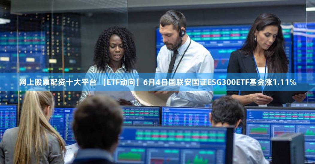 网上股票配资十大平台 【ETF动向】6月4日国联安国证ESG300ETF基金涨1.11%