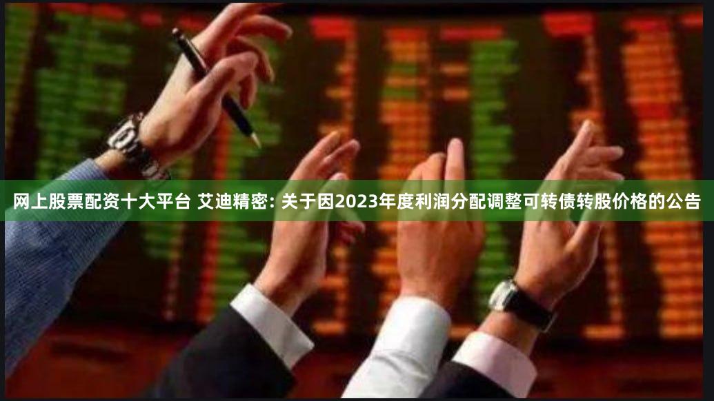 网上股票配资十大平台 艾迪精密: 关于因2023年度利润分配调整可转债转股价格的公告