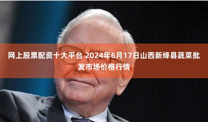 网上股票配资十大平台 2024年6月17日山西新绛县蔬菜批发市场价格行情