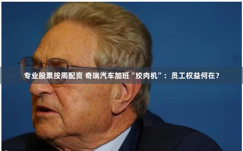 专业股票按周配资 奇瑞汽车加班“绞肉机”：员工权益何在？