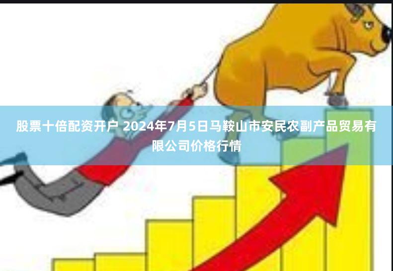 股票十倍配资开户 2024年7月5日马鞍山市安民农副产品贸易有限公司价格行情