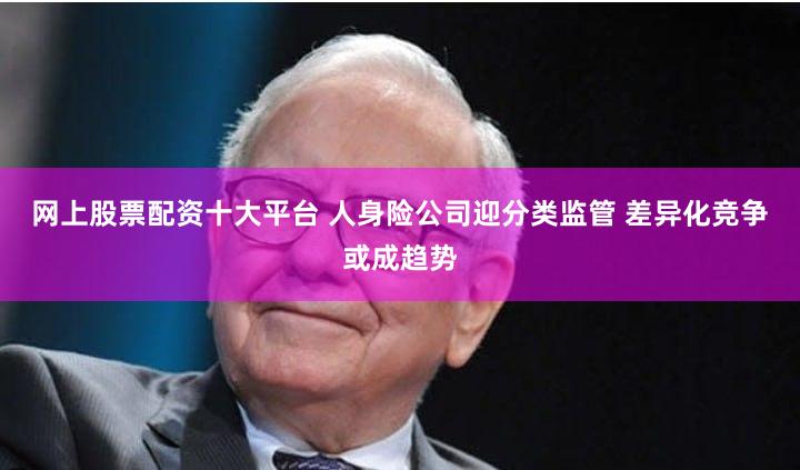 网上股票配资十大平台 人身险公司迎分类监管 差异化竞争或成趋势