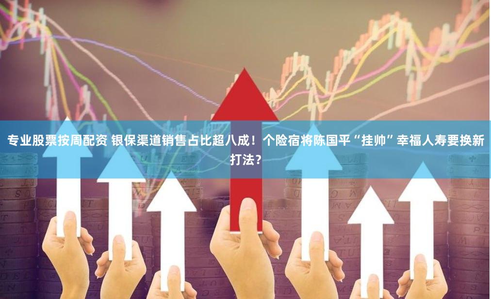 专业股票按周配资 银保渠道销售占比超八成！个险宿将陈国平“挂帅”幸福人寿要换新打法？