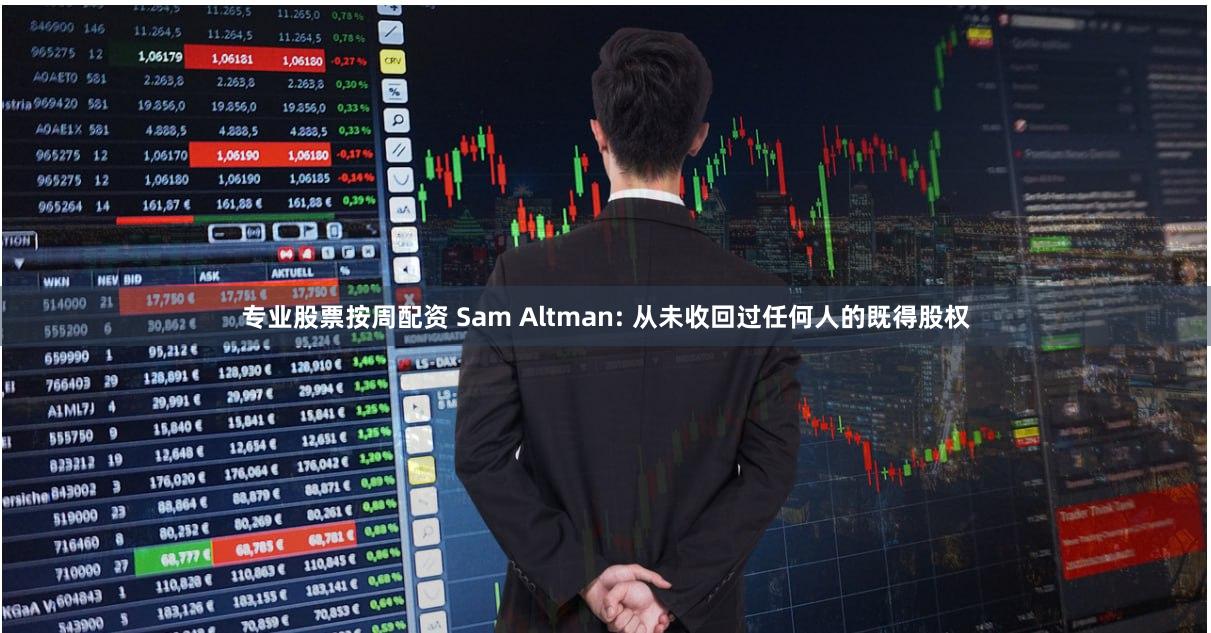 专业股票按周配资 Sam Altman: 从未收回过任何人的既得股权