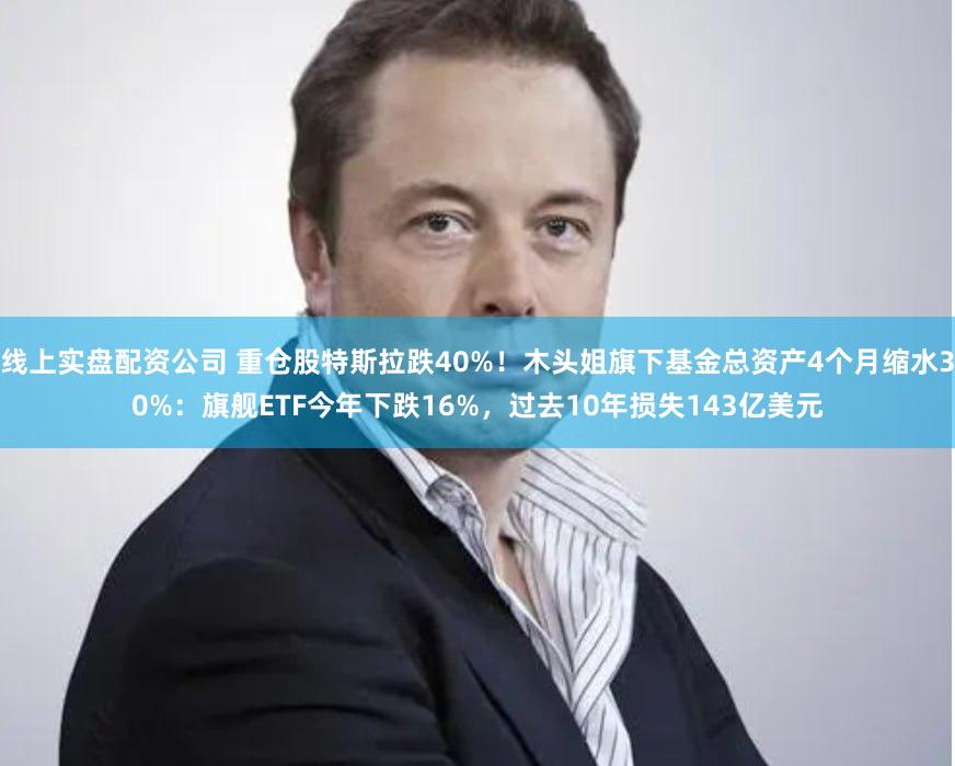 线上实盘配资公司 重仓股特斯拉跌40%！木头姐旗下基金总资产4个月缩水30%：旗舰ETF今年下跌16%，过去10年损失143亿美元