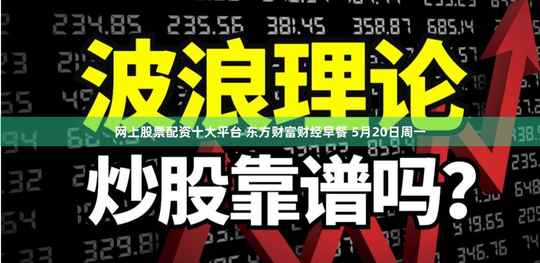 网上股票配资十大平台 东方财富财经早餐 5月20日周一