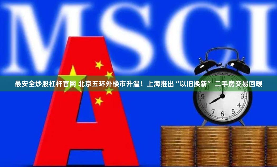 最安全炒股杠杆官网 北京五环外楼市升温！上海推出“以旧换新” 二手房交易回暖