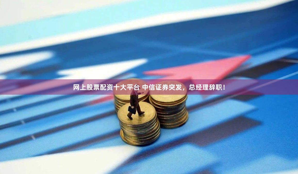 网上股票配资十大平台 中信证券突发，总经理辞职！