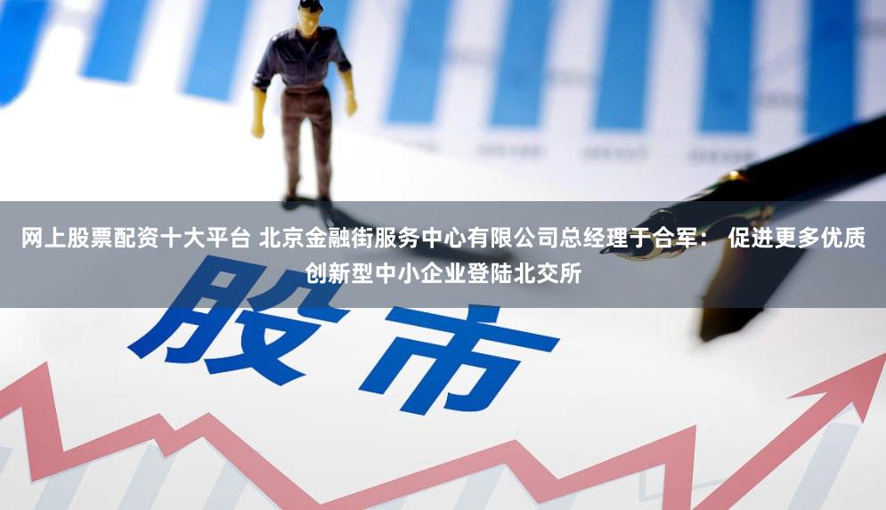 网上股票配资十大平台 北京金融街服务中心有限公司总经理于合军： 促进更多优质创新型中小企业登陆北交所