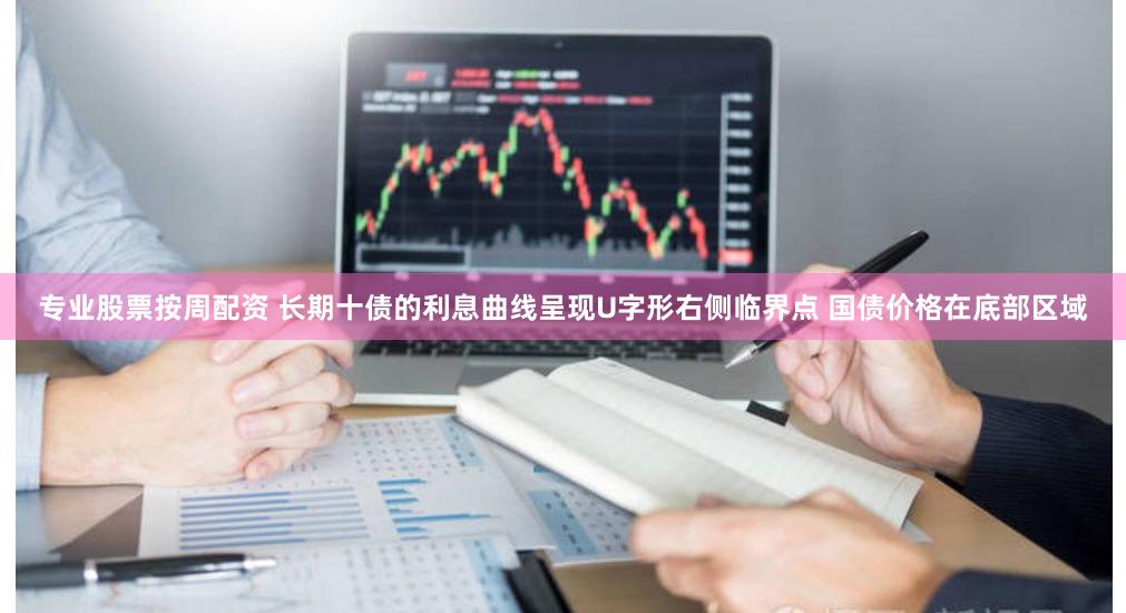 专业股票按周配资 长期十债的利息曲线呈现U字形右侧临界点 国债价格在底部区域