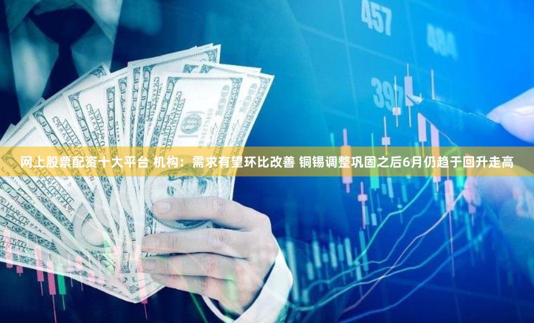 网上股票配资十大平台 机构：需求有望环比改善 铜锡调整巩固之后6月仍趋于回升走高