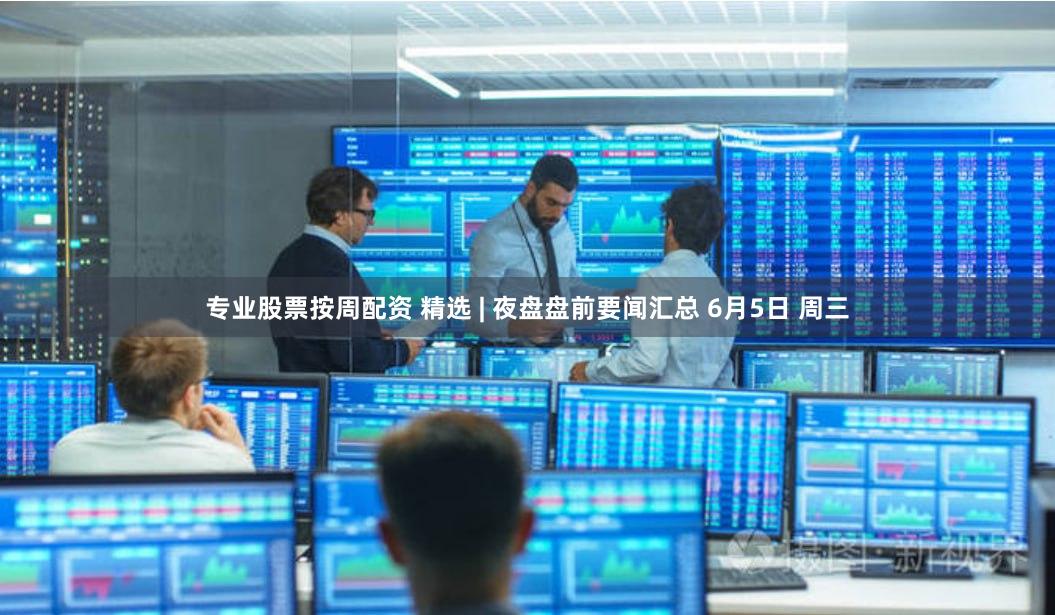 专业股票按周配资 精选 | 夜盘盘前要闻汇总 6月5日 周三