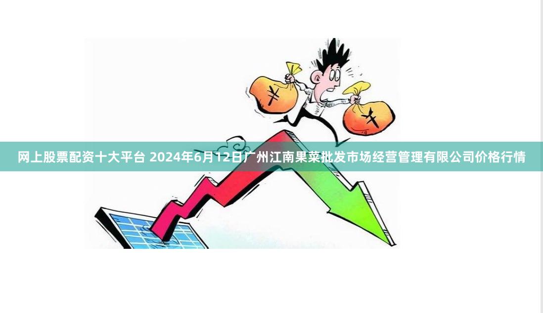 网上股票配资十大平台 2024年6月12日广州江南果菜批发市场经营管理有限公司价格行情