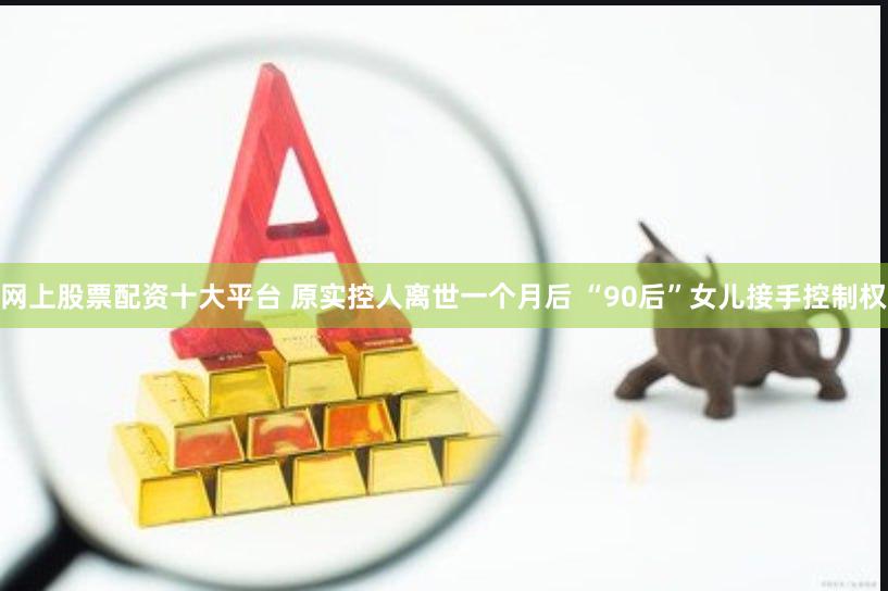 网上股票配资十大平台 原实控人离世一个月后 “90后”女儿接手控制权