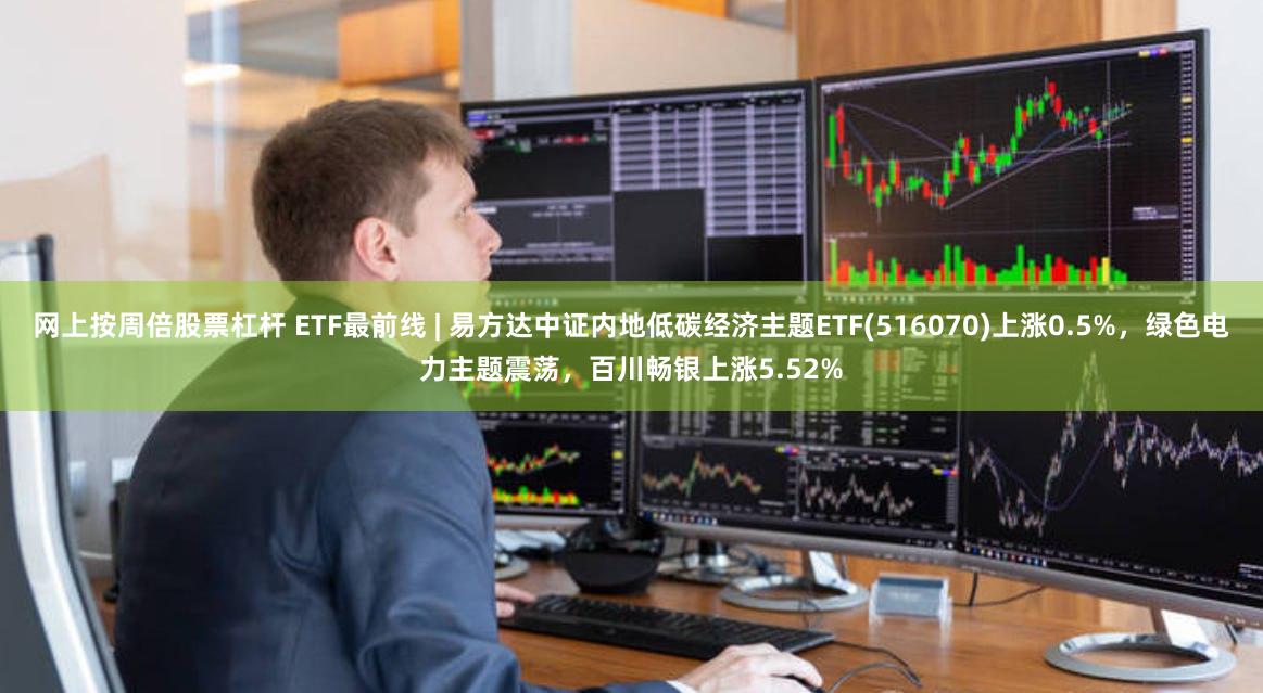 网上按周倍股票杠杆 ETF最前线 | 易方达中证内地低碳经济主题ETF(516070)上涨0.5%，绿色电力主题震荡，百川畅银上涨5.52%