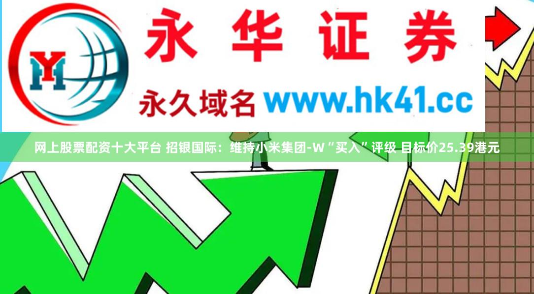 网上股票配资十大平台 招银国际：维持小米集团-W“买入”评级 目标价25.39港元