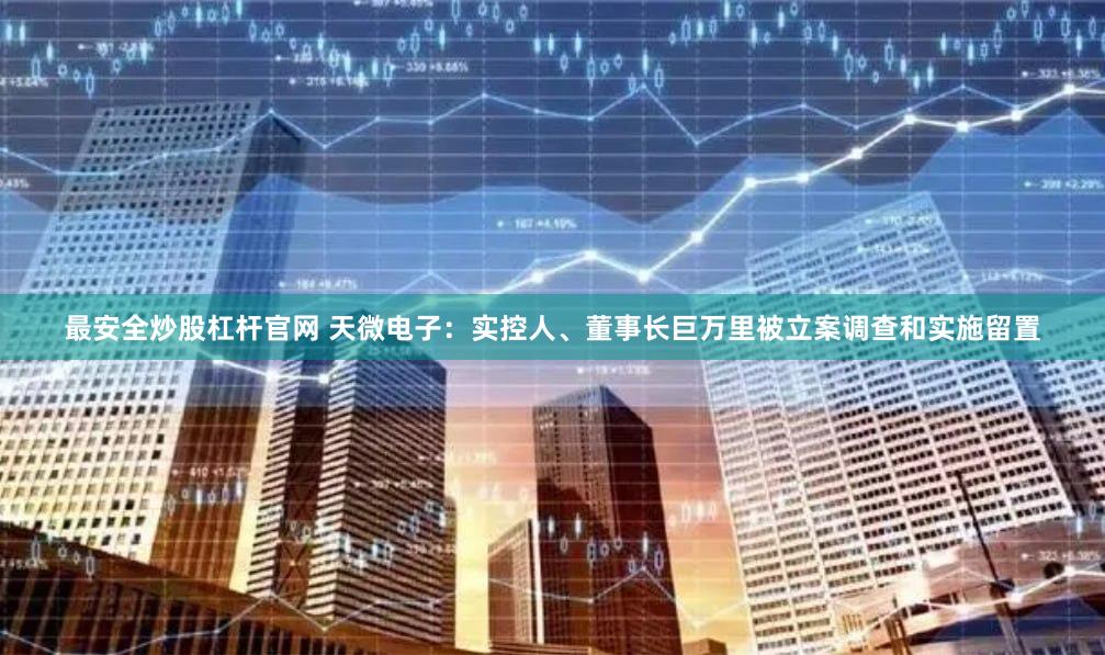 最安全炒股杠杆官网 天微电子：实控人、董事长巨万里被立案调查和实施留置