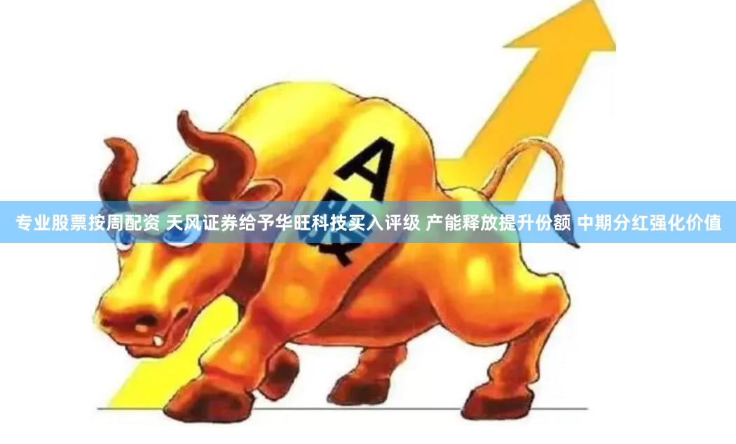 专业股票按周配资 天风证券给予华旺科技买入评级 产能释放提升份额 中期分红强化价值