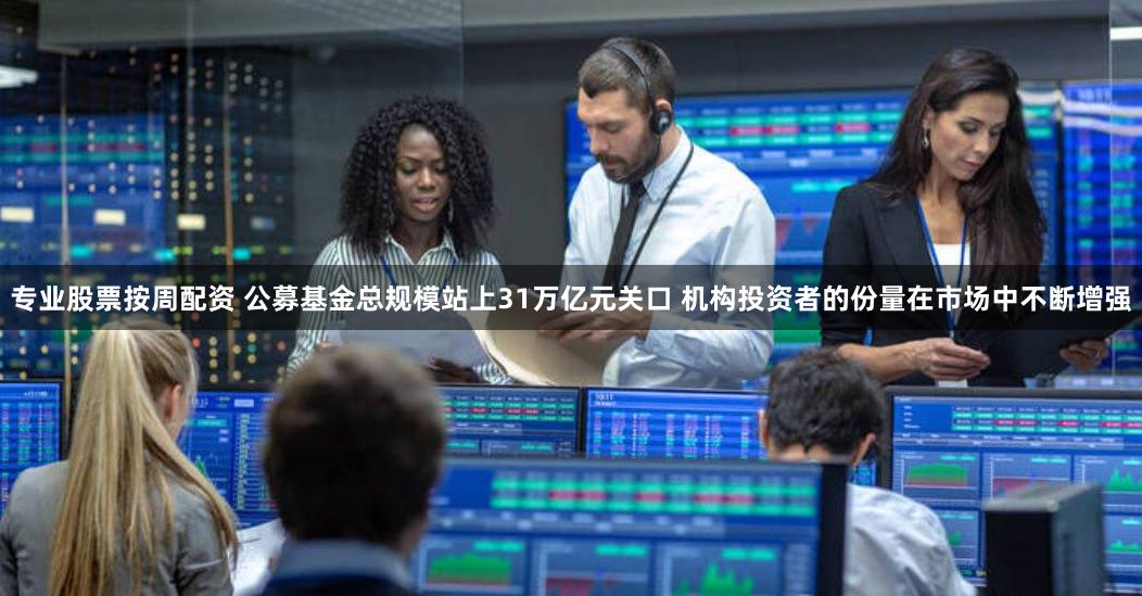 专业股票按周配资 公募基金总规模站上31万亿元关口 机构投资者的份量在市场中不断增强