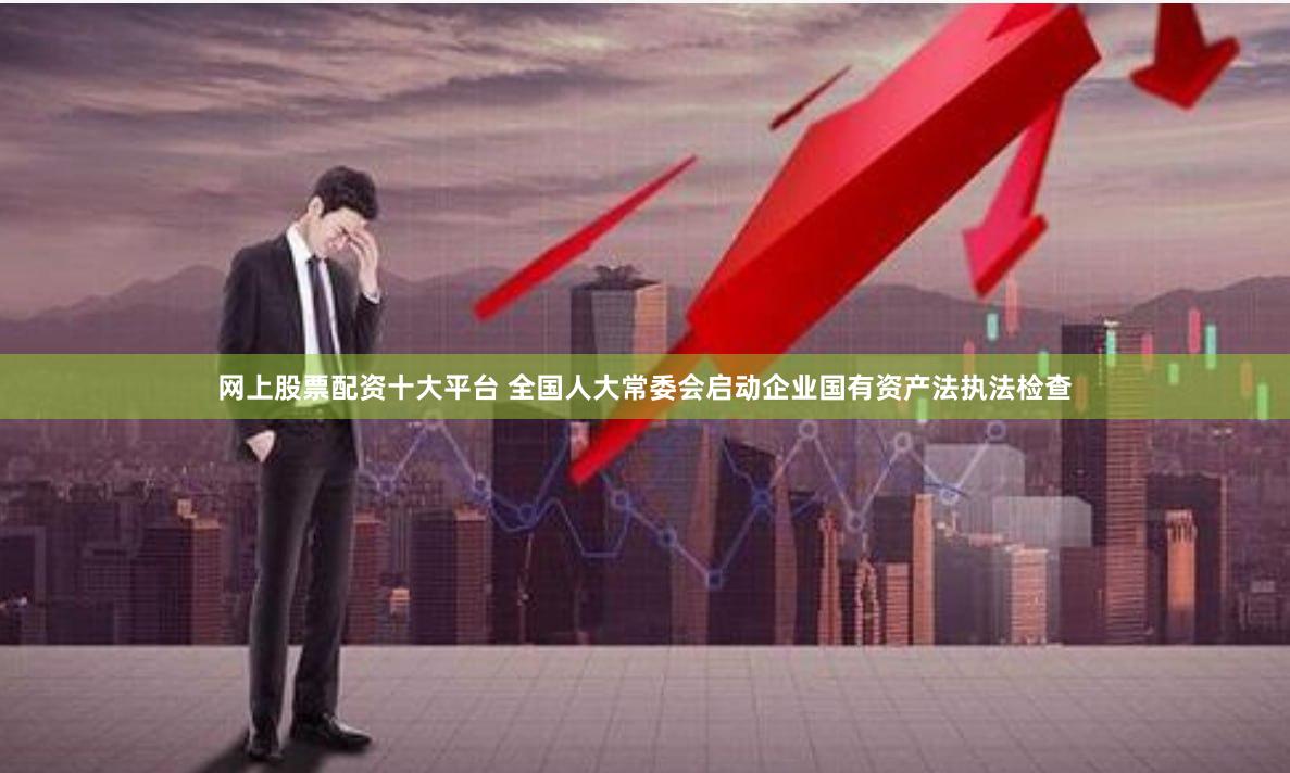 网上股票配资十大平台 全国人大常委会启动企业国有资产法执法检查