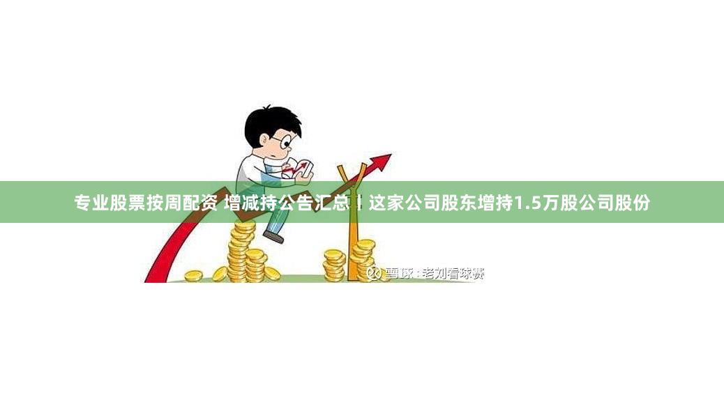 专业股票按周配资 增减持公告汇总丨这家公司股东增持1.5万股公司股份