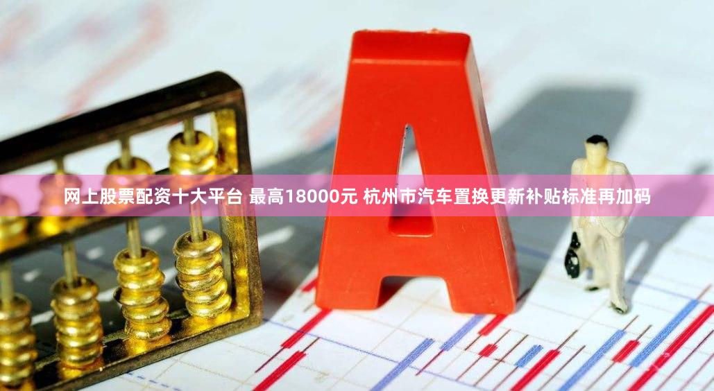 网上股票配资十大平台 最高18000元 杭州市汽车置换更新补贴标准再加码