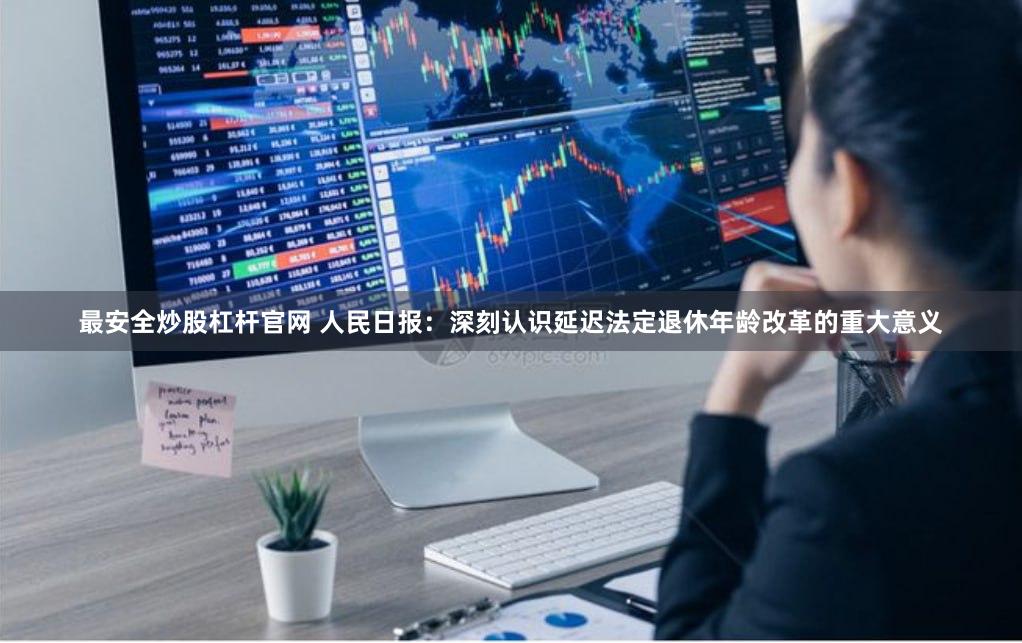 最安全炒股杠杆官网 人民日报：深刻认识延迟法定退休年龄改革的重大意义