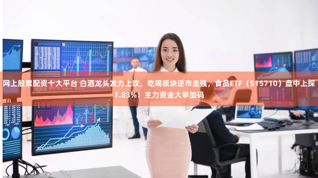 网上股票配资十大平台 白酒龙头发力上攻，吃喝板块逆市走强，食品ETF（515710）盘中上探1.83%！主力资金大举加码