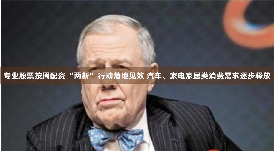 专业股票按周配资 “两新” 行动落地见效 汽车、家电家居类消费需求逐步释放