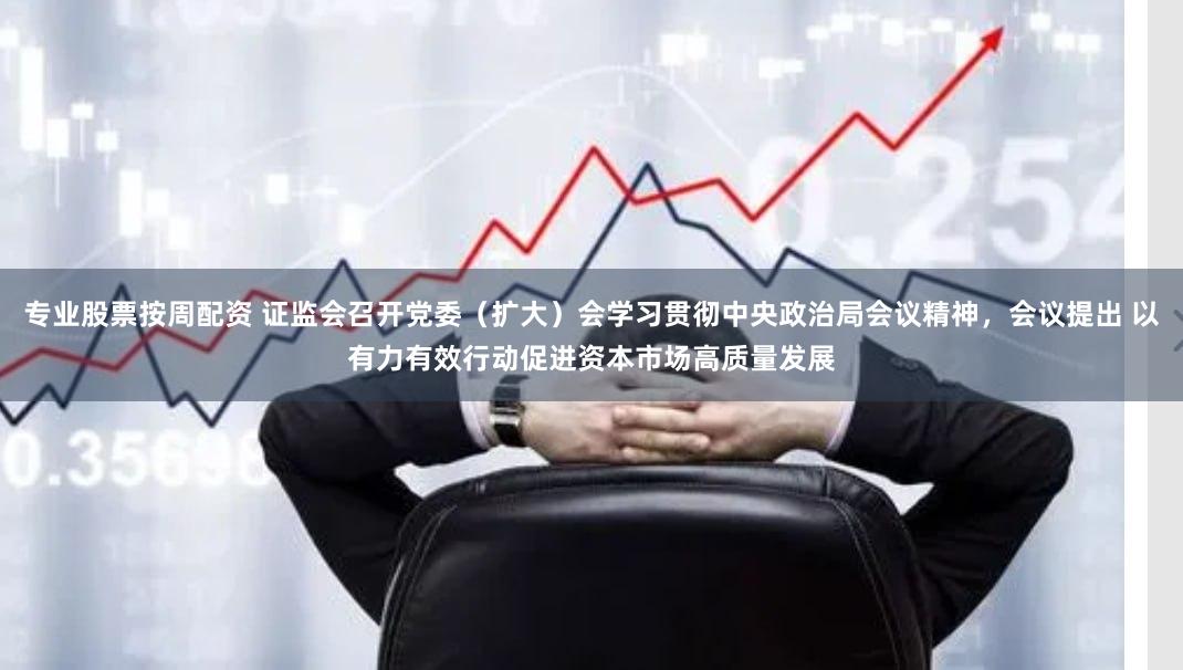 专业股票按周配资 证监会召开党委（扩大）会学习贯彻中央政治局会议精神，会议提出 以有力有效行动促进资本市场高质量发展