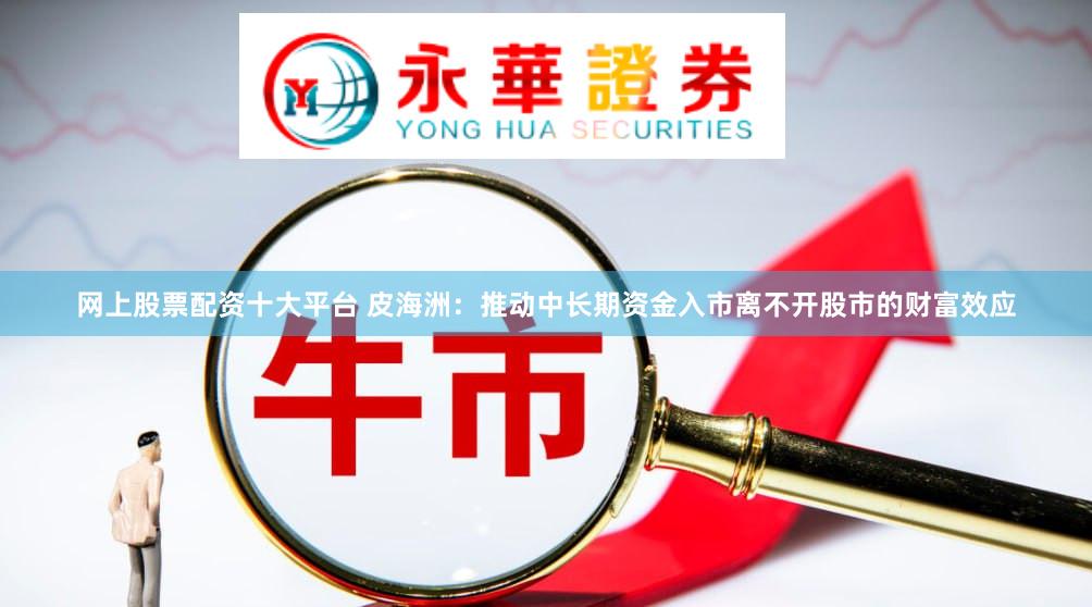 网上股票配资十大平台 皮海洲：推动中长期资金入市离不开股市的财富效应