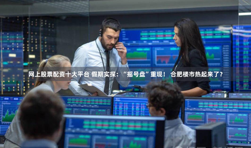 网上股票配资十大平台 假期实探：“摇号盘”重现！ 合肥楼市热起来了？