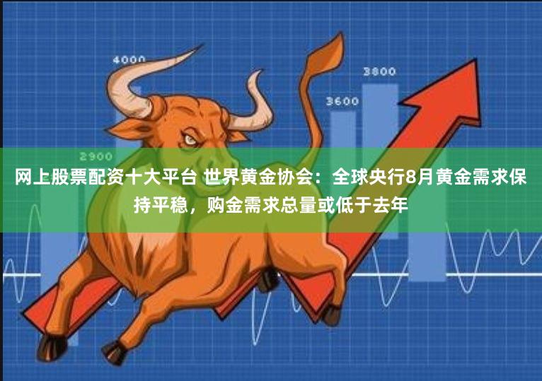 网上股票配资十大平台 世界黄金协会：全球央行8月黄金需求保持平稳，购金需求总量或低于去年