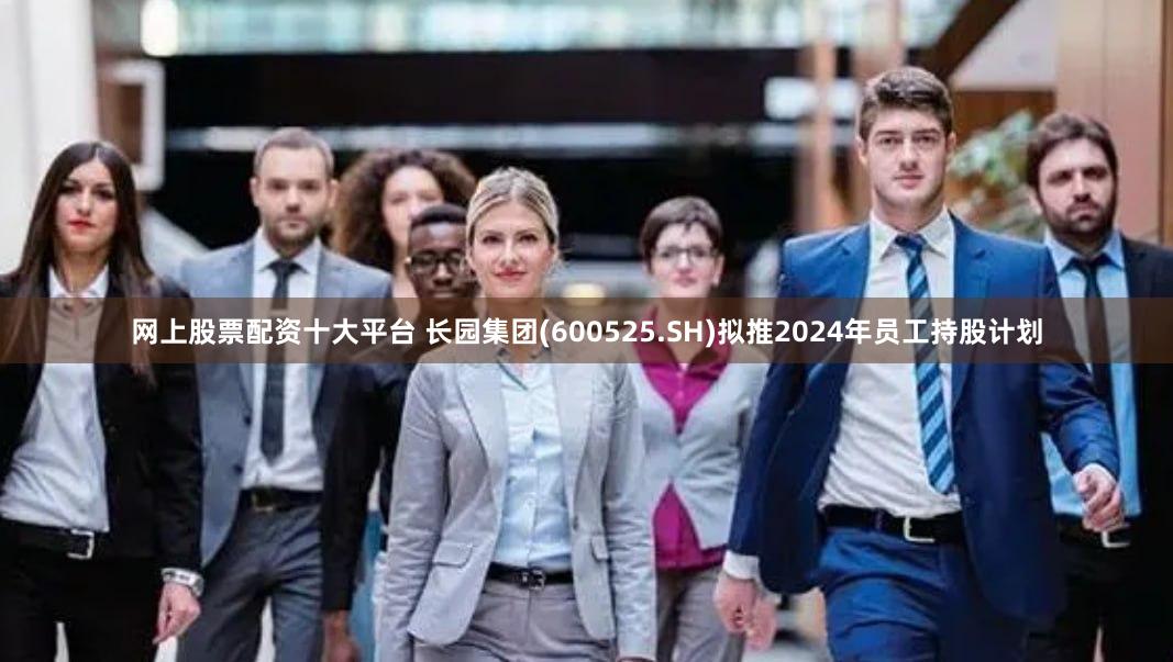 网上股票配资十大平台 长园集团(600525.SH)拟推2024年员工持股计划