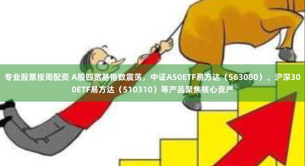 专业股票按周配资 A股四宽基指数震荡，中证A50ETF易方达（563080）、沪深300ETF易方达（510310）等产品聚焦核心资产