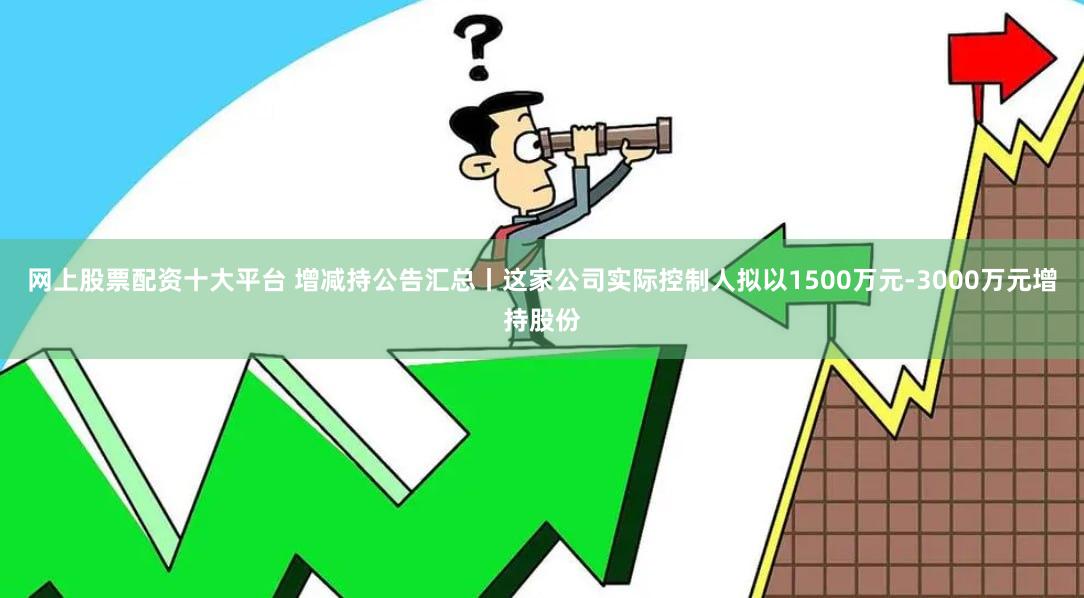 网上股票配资十大平台 增减持公告汇总丨这家公司实际控制人拟以1500万元-3000万元增持股份