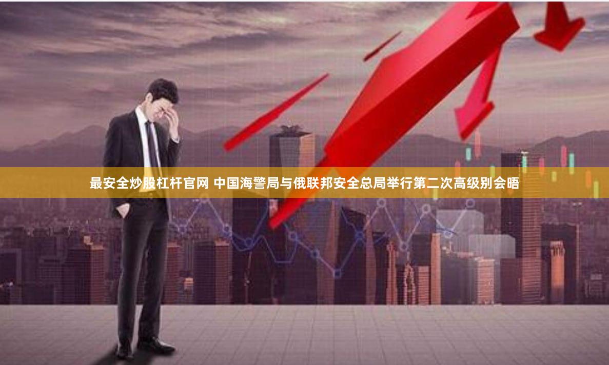 最安全炒股杠杆官网 中国海警局与俄联邦安全总局举行第二次高级别会晤
