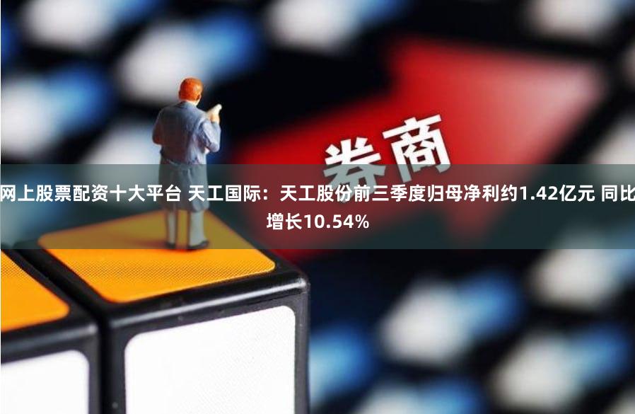 网上股票配资十大平台 天工国际：天工股份前三季度归母净利约1.42亿元 同比增长10.54%