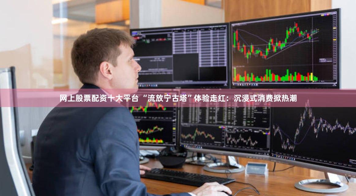 网上股票配资十大平台 “流放宁古塔”体验走红：沉浸式消费掀热潮