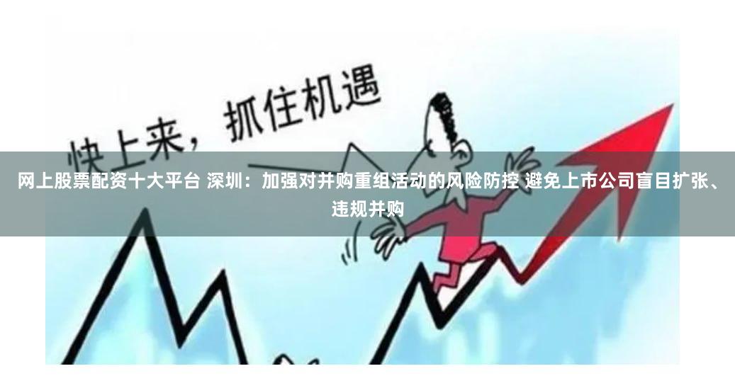网上股票配资十大平台 深圳：加强对并购重组活动的风险防控 避免上市公司盲目扩张、违规并购