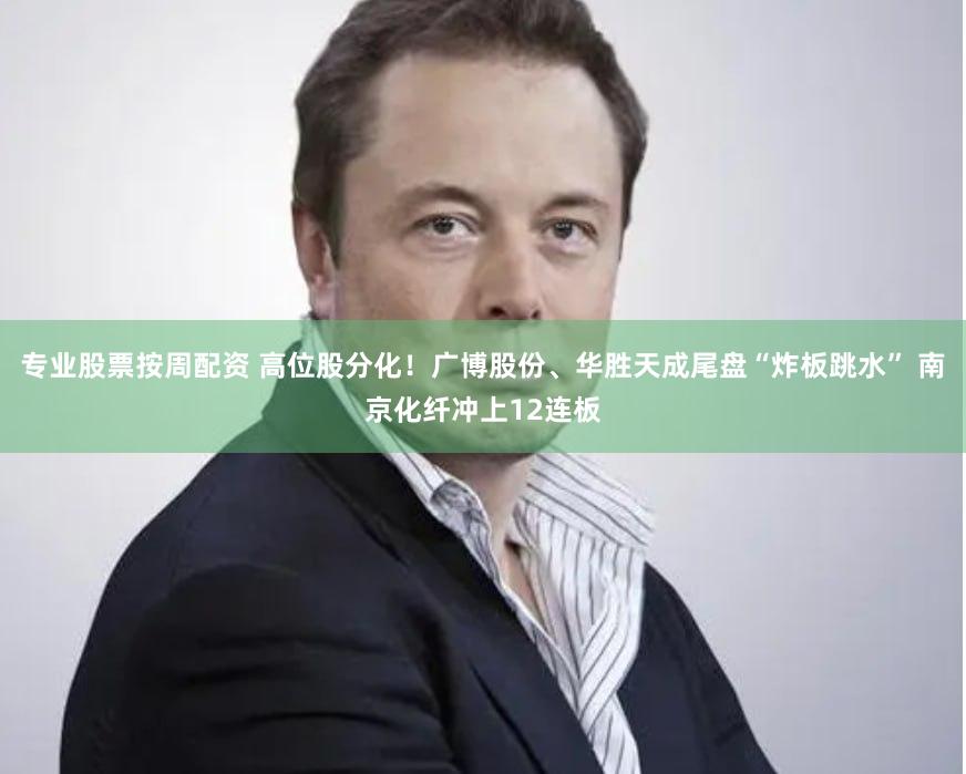 专业股票按周配资 高位股分化！广博股份、华胜天成尾盘“炸板跳水” 南京化纤冲上12连板
