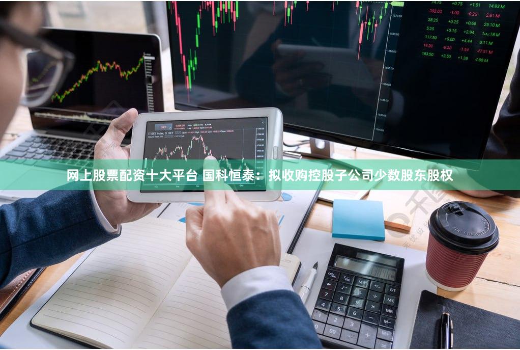 网上股票配资十大平台 国科恒泰：拟收购控股子公司少数股东股权