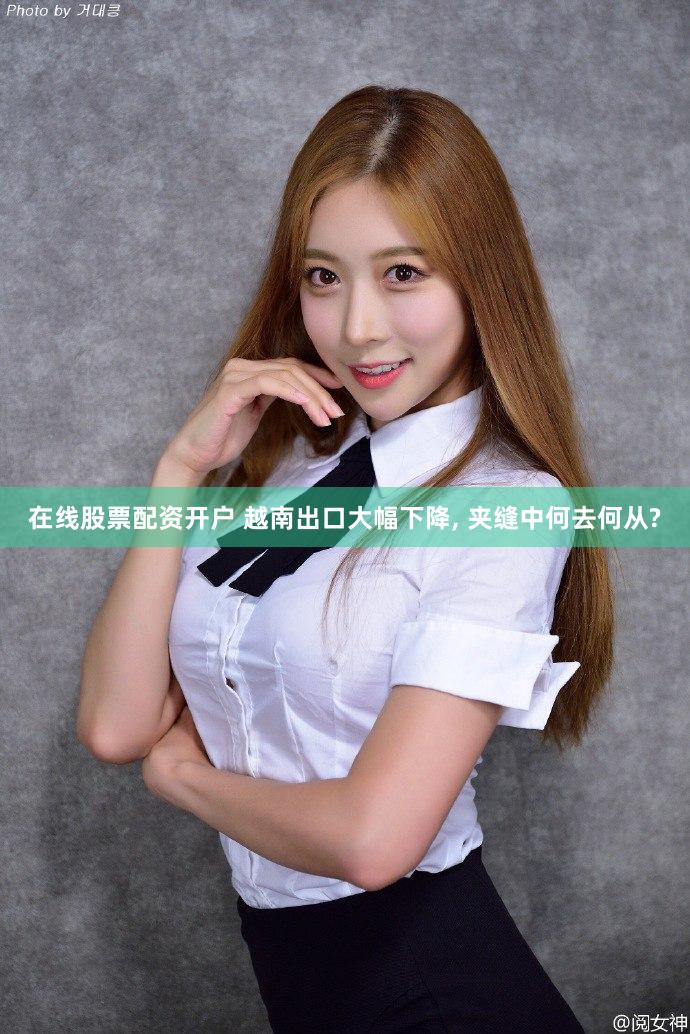 在线股票配资开户 越南出口大幅下降, 夹缝中何去何从?