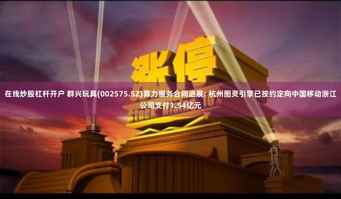 在线炒股杠杆开户 群兴玩具(002575.SZ)算力服务合同进展: 杭州图灵引擎已按约定向中国移动浙江公司支付1.54亿元
