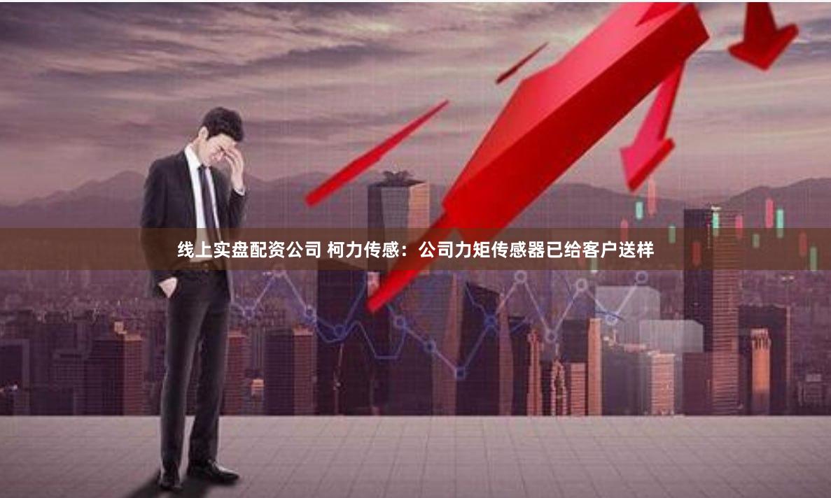 线上实盘配资公司 柯力传感：公司力矩传感器已给客户送样