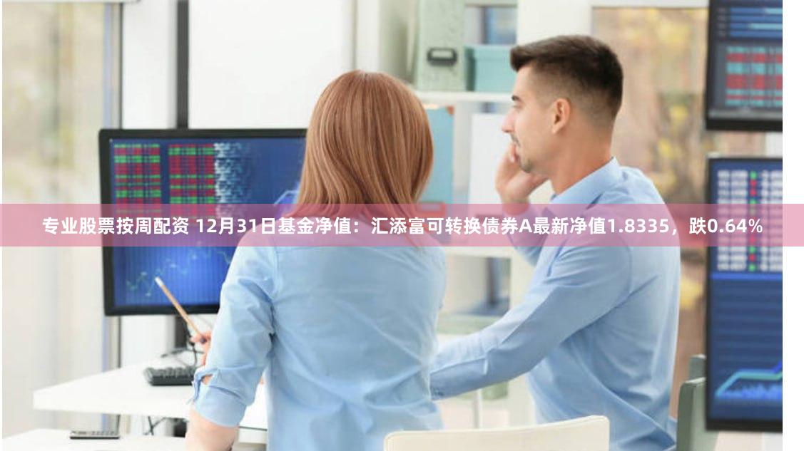 专业股票按周配资 12月31日基金净值：汇添富可转换债券A最新净值1.8335，跌0.64%