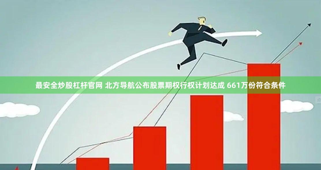 最安全炒股杠杆官网 北方导航公布股票期权行权计划达成 661万份符合条件