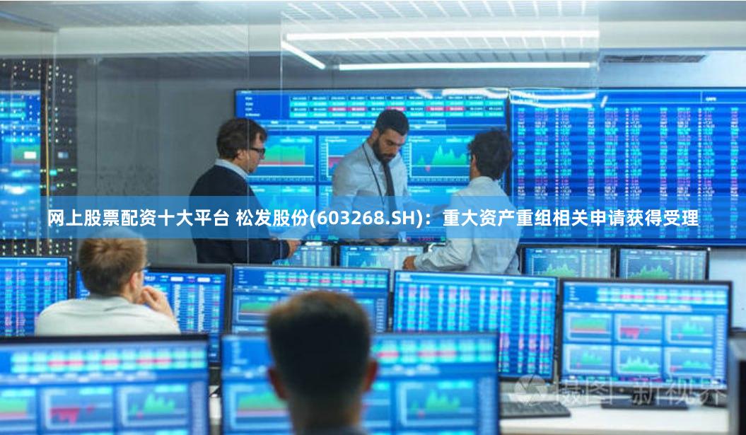 网上股票配资十大平台 松发股份(603268.SH)：重大资产重组相关申请获得受理