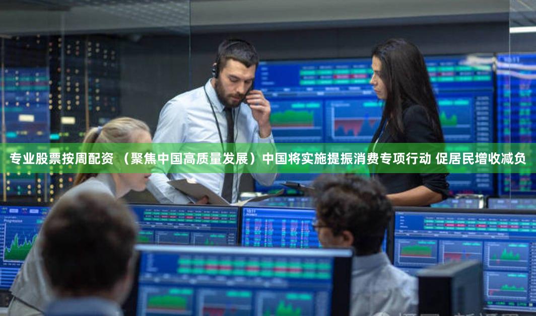 专业股票按周配资 （聚焦中国高质量发展）中国将实施提振消费专项行动 促居民增收减负