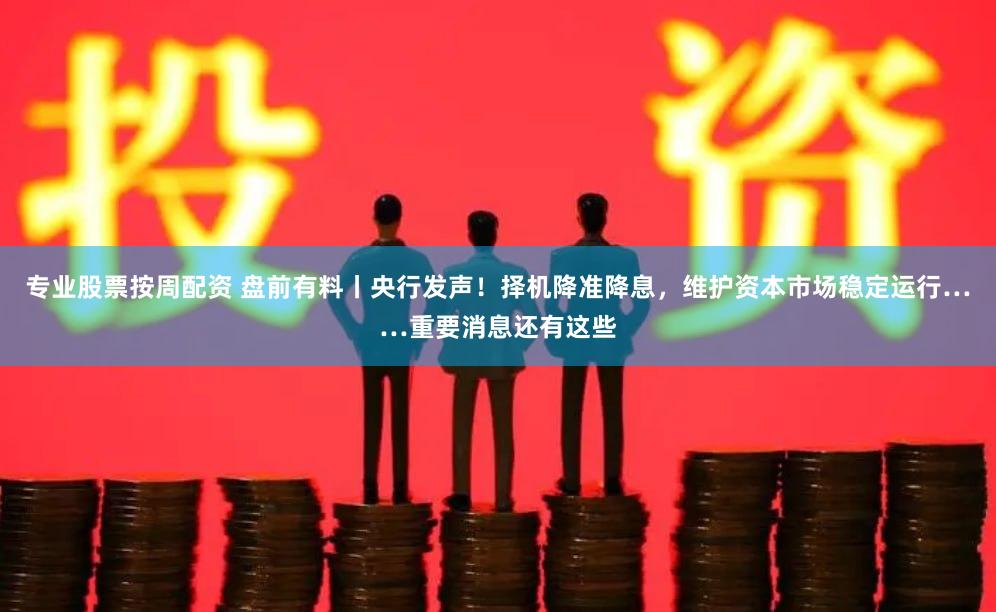 专业股票按周配资 盘前有料丨央行发声！择机降准降息，维护资本市场稳定运行……重要消息还有这些